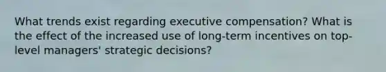 What trends exist regarding executive compensation? What is the effect of the increased use of long-term incentives on top- level managers' strategic decisions?