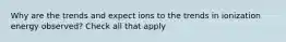 Why are the trends and expect ions to the trends in ionization energy observed? Check all that apply