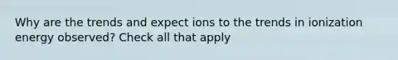 Why are the trends and expect ions to the trends in ionization energy observed? Check all that apply
