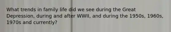 What trends in family life did we see during the Great Depression, during and after WWII, and during the 1950s, 1960s, 1970s and currently?