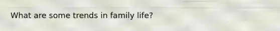 What are some trends in family life?