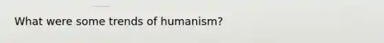 What were some trends of humanism?