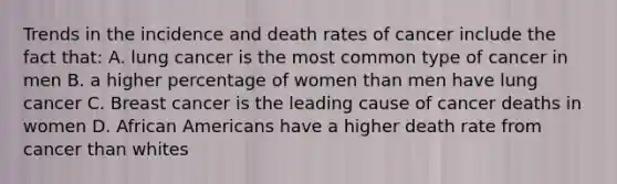 Trends in the incidence and death rates of cancer include the fact that: A. lung cancer is the most common type of cancer in men B. a higher percentage of women than men have lung cancer C. Breast cancer is the leading cause of cancer deaths in women D. African Americans have a higher death rate from cancer than whites