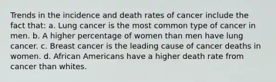 Trends in the incidence and death rates of cancer include the fact that: a. Lung cancer is the most common type of cancer in men. b. A higher percentage of women than men have lung cancer. c. Breast cancer is the leading cause of cancer deaths in women. d. African Americans have a higher death rate from cancer than whites.