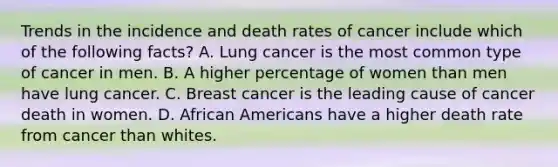 Trends in the incidence and death rates of cancer include which of the following facts? A. Lung cancer is the most common type of cancer in men. B. A higher percentage of women than men have lung cancer. C. Breast cancer is the leading cause of cancer death in women. D. <a href='https://www.questionai.com/knowledge/kktT1tbvGH-african-americans' class='anchor-knowledge'>african americans</a> have a higher death rate from cancer than whites.