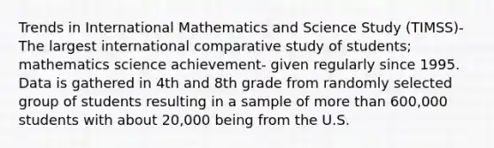 Trends in International Mathematics and Science Study (TIMSS)- The largest international comparative study of students; mathematics science achievement- given regularly since 1995. Data is gathered in 4th and 8th grade from randomly selected group of students resulting in a sample of more than 600,000 students with about 20,000 being from the U.S.