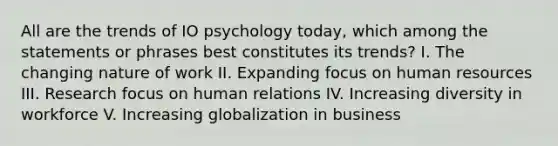 All are the trends of IO psychology today, which among the statements or phrases best constitutes its trends? I. The changing nature of work II. Expanding focus on human resources III. Research focus on human relations IV. Increasing diversity in workforce V. Increasing globalization in business