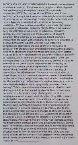 TRENDS, ISSUES, AND CONTROVERSIES: Professionals now have available an arsenal of intervention strategies at their disposal. One contemporary example is the use of response to intervention (RTI). You may recall that RTI is a data-driven approach whereby a pupil receives increasingly intensive levels of evidence-based intervention matched to his or her individual needs. Typically associated with students with learning disabilities, RTI has intuitive appeal for individuals who exhibit emotional or behavioral disorders "Key to RTI are the goals of early identification of emotional or behavioral disorders, appropriate intervention, and the monitoring of student progress" (One example of an evidence-based practice or intervention for pupils with emotional or behavioral disorders is positive behavioral support. Another issue attracting considerable attention is the use of physical restraint and seclusion with students with emotional and behavioral disorders. Reports of abuse and misuse of these two intervention tactics have led to calls for legislation and policy statements in an effort to regulate, and in some instances outright forbid, their use. Although there is a lack of consensus among professionals as to whether or not these control techniques are necessary or appropriate, there is general agreement that oversight and supervision is needed Unfortunately, there is a paucity of research on the effectiveness, frequency, and application of physical restraint. Furthermore, almost no research is available on the use of this strategy in schools Seclusion is considered to be "the involuntary confinement of a student alone in a room or area from which the student is physically prevented from leaving". This includes situations where a door is locked, held shut by an adult, or barricaded by objects. Most schools view seclusion as a behavior change strategy and use it as a consequence when a pupil is out of control. Very little research exists on the use of seclusion in educational settings. Many professionals suspect that its use is on the increase as more students with significant behavioral and emotional needs are being served in inclusive learning environments. Due to the ongoing controversy surrounding the use of physical restraint and seclusion in our schools, the U.S. Department of Education developed a set of guidelines for educators, parents, and other stakeholders. We recommend, therefore, that teachers carefully read their school district's policy and procedures manual on this topic. Physical restraint and seclusion should only be considered when a child's behavior poses imminent danger of serious physical harm to him- or herself or when the safety and well-being of other students or staff is in jeopardy. These procedures should never be a teacher's initial attempt at controlling a pupil's inappropriate ___________________ .