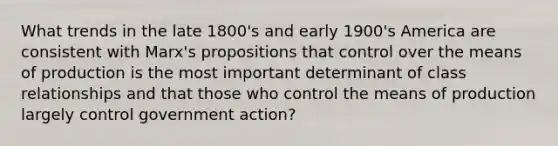 What trends in the late 1800's and early 1900's America are consistent with Marx's propositions that control over the means of production is the most important determinant of class relationships and that those who control the means of production largely control government action?