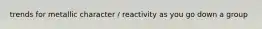 trends for metallic character / reactivity as you go down a group