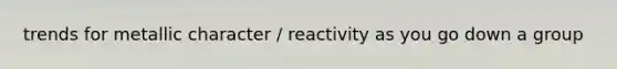trends for metallic character / reactivity as you go down a group