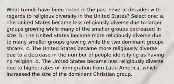 What trends have been noted in the past several decades with regards to religious diversity in the United States? Select one: a. The United States became less religiously diverse due to larger groups growing while many of the smaller groups decreased in size. b. The United States became more religiously diverse due to many smaller groups growing while the two dominant groups shrank. c. The United States became more religiously diverse due to a decrease in the number of people identifying as having no religion. d. The United States became less religiously diverse due to higher rates of immigration from Latin America, which increased the size of the dominant Christian group.