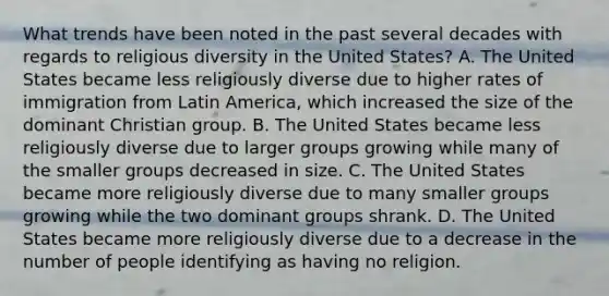 What trends have been noted in the past several decades with regards to religious diversity in the United States? A. The United States became less religiously diverse due to higher rates of immigration from Latin America, which increased the size of the dominant Christian group. B. The United States became less religiously diverse due to larger groups growing while many of the smaller groups decreased in size. C. The United States became more religiously diverse due to many smaller groups growing while the two dominant groups shrank. D. The United States became more religiously diverse due to a decrease in the number of people identifying as having no religion.