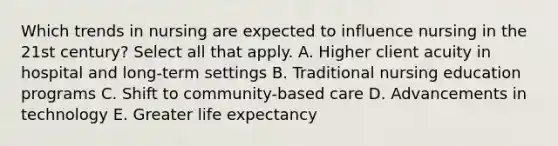 Which trends in nursing are expected to influence nursing in the 21st century? Select all that apply. A. Higher client acuity in hospital and long-term settings B. Traditional nursing education programs C. Shift to community-based care D. Advancements in technology E. Greater life expectancy