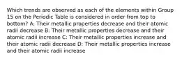 Which trends are observed as each of the elements within Group 15 on the Periodic Table is considered in order from top to bottom? A: Their metallic properties decrease and their atomic radii decrease B: Their metallic properties decrease and their atomic radii increase C: Their metallic properties increase and their atomic radii decrease D: Their metallic properties increase and their atomic radii increase