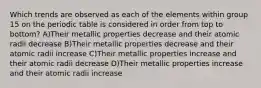 Which trends are observed as each of the elements within group 15 on the periodic table is considered in order from top to bottom? A)Their metallic properties decrease and their atomic radii decrease B)Their metallic properties decrease and their atomic radii increase C)Their metallic properties increase and their atomic radii decrease D)Their metallic properties increase and their atomic radii increase