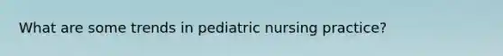 What are some trends in pediatric nursing practice?