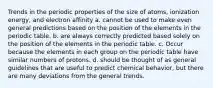 Trends in the periodic properties of the size of atoms, ionization energy, and electron affinity a. cannot be used to make even general predictions based on the position of the elements in the periodic table. b. are always correctly predicted based solely on the position of the elements in the periodic table. c. Occur because the elements in each group on the periodic table have similar numbers of protons. d. should be thought of as general guidelines that are useful to predict chemical behavior, but there are many deviations from the general trends.