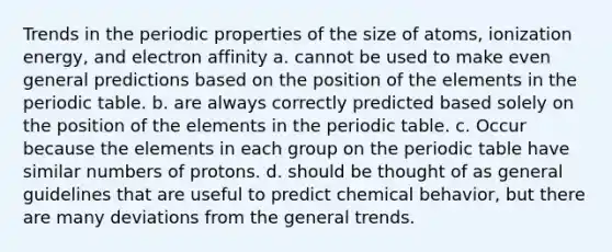 Trends in the periodic properties of the size of atoms, ionization energy, and electron affinity a. cannot be used to make even general predictions based on the position of the elements in the periodic table. b. are always correctly predicted based solely on the position of the elements in the periodic table. c. Occur because the elements in each group on the periodic table have similar numbers of protons. d. should be thought of as general guidelines that are useful to predict chemical behavior, but there are many deviations from the general trends.