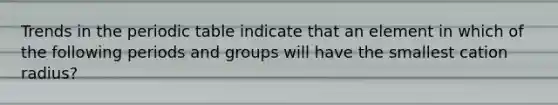 Trends in the periodic table indicate that an element in which of the following periods and groups will have the smallest cation radius?