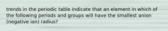 trends in the periodic table indicate that an element in which of the following periods and groups will have the smallest anion (negative ion) radius?