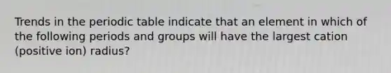 Trends in the periodic table indicate that an element in which of the following periods and groups will have the largest cation (positive ion) radius?