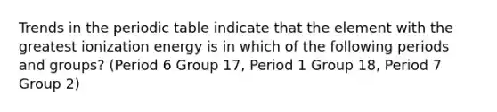 Trends in the periodic table indicate that the element with the greatest ionization energy is in which of the following periods and groups? (Period 6 Group 17, Period 1 Group 18, Period 7 Group 2)