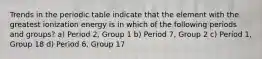 Trends in the periodic table indicate that the element with the greatest ionization energy is in which of the following periods and groups? a) Period 2, Group 1 b) Period 7, Group 2 c) Period 1, Group 18 d) Period 6, Group 17