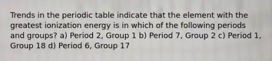 Trends in the periodic table indicate that the element with the greatest ionization energy is in which of the following periods and groups? a) Period 2, Group 1 b) Period 7, Group 2 c) Period 1, Group 18 d) Period 6, Group 17