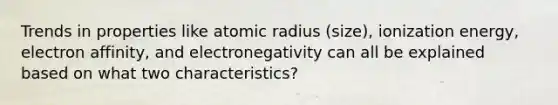 Trends in properties like atomic radius (size), ionization energy, electron affinity, and electronegativity can all be explained based on what two characteristics?