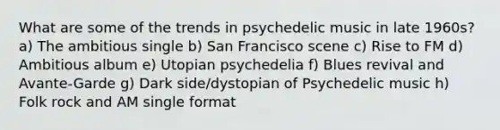 What are some of the trends in psychedelic music in late 1960s? a) The ambitious single b) San Francisco scene c) Rise to FM d) Ambitious album e) Utopian psychedelia f) Blues revival and Avante-Garde g) Dark side/dystopian of Psychedelic music h) Folk rock and AM single format