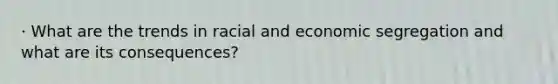 · What are the trends in racial and economic segregation and what are its consequences?