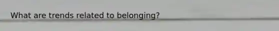 What are trends related to belonging?