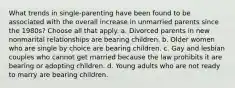 What trends in single-parenting have been found to be associated with the overall increase in unmarried parents since the 1980s? Choose all that apply. a. Divorced parents in new nonmarital relationships are bearing children. b. Older women who are single by choice are bearing children. c. Gay and lesbian couples who cannot get married because the law prohibits it are bearing or adopting children. d. Young adults who are not ready to marry are bearing children.