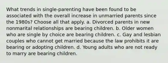 What trends in single-parenting have been found to be associated with the overall increase in unmarried parents since the 1980s? Choose all that apply. a. Divorced parents in new nonmarital relationships are bearing children. b. Older women who are single by choice are bearing children. c. Gay and lesbian couples who cannot get married because the law prohibits it are bearing or adopting children. d. Young adults who are not ready to marry are bearing children.