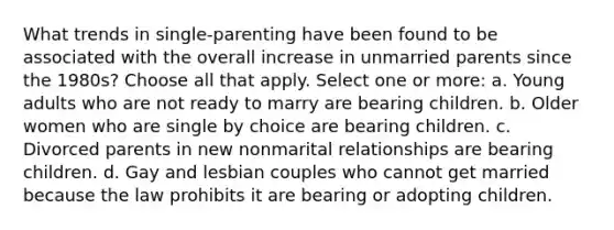 What trends in single-parenting have been found to be associated with the overall increase in unmarried parents since the 1980s? Choose all that apply. Select one or more: a. Young adults who are not ready to marry are bearing children. b. Older women who are single by choice are bearing children. c. Divorced parents in new nonmarital relationships are bearing children. d. Gay and lesbian couples who cannot get married because the law prohibits it are bearing or adopting children.