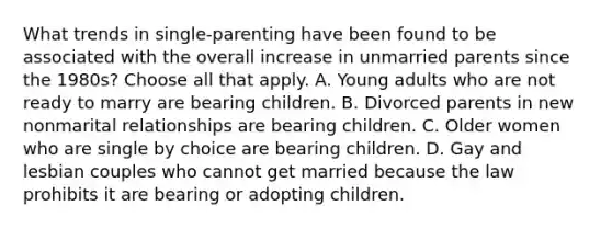 What trends in single-parenting have been found to be associated with the overall increase in unmarried parents since the 1980s? Choose all that apply. A. Young adults who are not ready to marry are bearing children. B. Divorced parents in new nonmarital relationships are bearing children. C. Older women who are single by choice are bearing children. D. Gay and lesbian couples who cannot get married because the law prohibits it are bearing or adopting children.