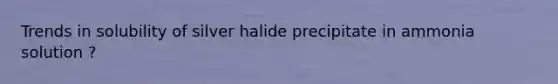 Trends in solubility of silver halide precipitate in ammonia solution ?