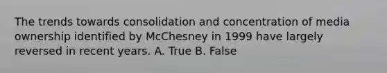 The trends towards consolidation and concentration of media ownership identified by McChesney in 1999 have largely reversed in recent years. A. True B. False