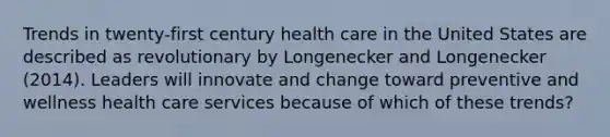 Trends in twenty-first century health care in the United States are described as revolutionary by Longenecker and Longenecker (2014). Leaders will innovate and change toward preventive and wellness health care services because of which of these trends?