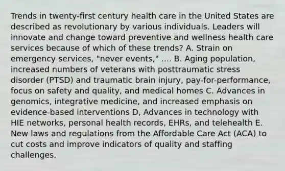 Trends in twenty-first century health care in the United States are described as revolutionary by various individuals. Leaders will innovate and change toward preventive and wellness health care services because of which of these trends? A. Strain on emergency services, "never events," .... B. Aging population, increased numbers of veterans with posttraumatic stress disorder (PTSD) and traumatic brain injury, pay-for-performance, focus on safety and quality, and medical homes C. Advances in genomics, integrative medicine, and increased emphasis on evidence-based interventions D, Advances in technology with HIE networks, personal health records, EHRs, and telehealth E. New laws and regulations from the Affordable Care Act (ACA) to cut costs and improve indicators of quality and staffing challenges.