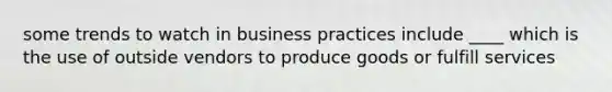 some trends to watch in business practices include ____ which is the use of outside vendors to produce goods or fulfill services