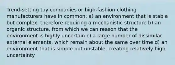 Trend-setting toy companies or high-fashion clothing manufacturers have in common: a) an environment that is stable but complex. therefore requiring a mechanistic structure b) an organic structure, from which we can reason that the environment is highly uncertain c) a large number of dissimilar external elements, which remain about the same over time d) an environment that is simple but unstable, creating relatively high uncertainty