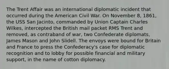 The Trent Affair was an international diplomatic incident that occurred during the American Civil War. On November 8, 1861, the USS San Jacinto, commanded by Union Captain Charles Wilkes, intercepted the British mail packet RMS Trent and removed, as contraband of war, two Confederate diplomats, James Mason and John Slidell. The envoys were bound for Britain and France to press the Confederacy's case for diplomatic recognition and to lobby for possible financial and military support, in the name of cotton diplomacy.