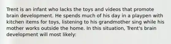 Trent is an infant who lacks the toys and videos that promote brain development. He spends much of his day in a playpen with kitchen items for toys, listening to his grandmother sing while his mother works outside the home. In this situation, Trent's brain development will most likely: