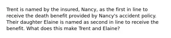 Trent is named by the insured, Nancy, as the first in line to receive the death benefit provided by Nancy's accident policy. Their daughter Elaine is named as second in line to receive the benefit. What does this make Trent and Elaine?