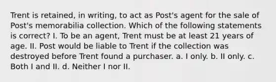 Trent is retained, in writing, to act as Post's agent for the sale of Post's memorabilia collection. Which of the following statements is correct? I. To be an agent, Trent must be at least 21 years of age. II. Post would be liable to Trent if the collection was destroyed before Trent found a purchaser. a. I only. b. II only. c. Both I and II. d. Neither I nor II.