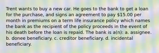 Trent wants to buy a new car. He goes to the bank to get a loan for the purchase, and signs an agreement to pay 15.00 per month in premiums on a term life insurance policy which names the bank as the recipient of the policy proceeds in the event of his death before the loan is repaid. The bank is a(n): a. assignee. b. donee beneficiary. c. creditor beneficiary. d. incidental beneficiary.