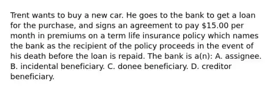 Trent wants to buy a new car. He goes to the bank to get a loan for the purchase, and signs an agreement to pay 15.00 per month in premiums on a term life insurance policy which names the bank as the recipient of the policy proceeds in the event of his death before the loan is repaid. The bank is a(n): A. assignee. B. incidental beneficiary. C. donee beneficiary. D. creditor beneficiary.