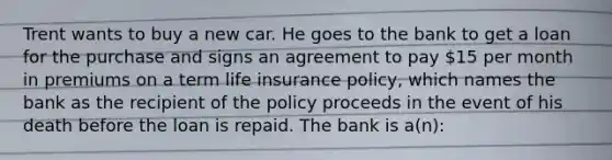 Trent wants to buy a new car. He goes to the bank to get a loan for the purchase and signs an agreement to pay 15 per month in premiums on a term life insurance policy, which names the bank as the recipient of the policy proceeds in the event of his death before the loan is repaid. The bank is a(n):